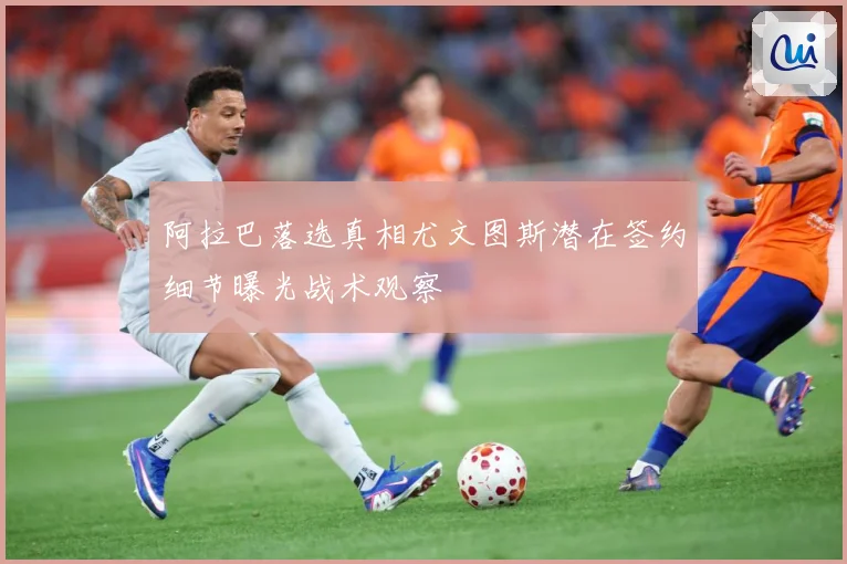 阿拉巴落选真相尤文图斯潜在签约细节曝光战术观察