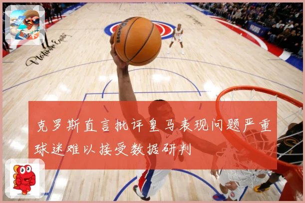 克罗斯直言批评皇马表现问题严重球迷难以接受数据研判