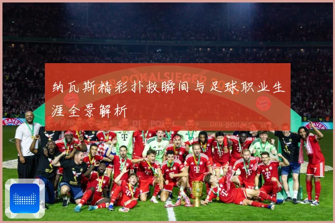 纳瓦斯精彩扑救瞬间与足球职业生涯全景解析