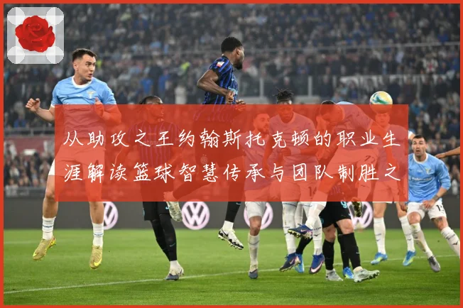 从助攻之王约翰斯托克顿的职业生涯解读篮球智慧传承与团队制胜之道解析
