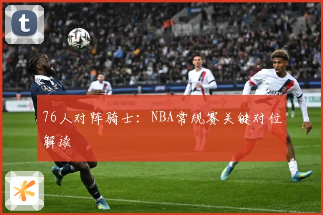 76人对阵骑士：NBA常规赛关键对位解读
