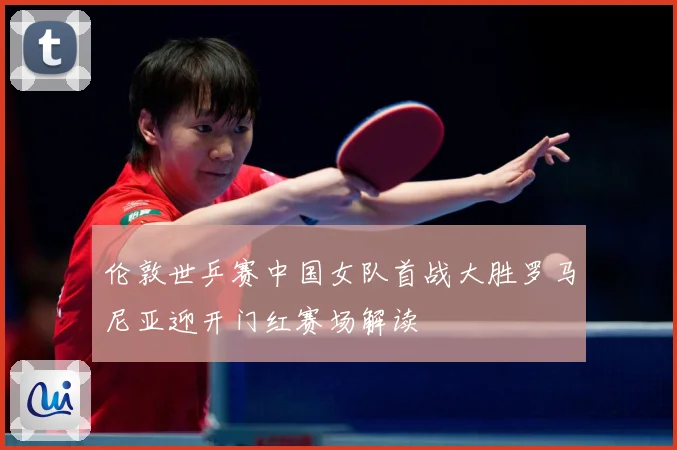 伦敦世乒赛中国女队首战大胜罗马尼亚迎开门红赛场解读