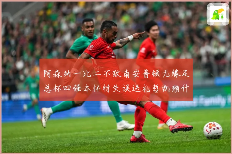 阿森纳一比二不敌南安普顿无缘足总杯四强本怀特失误送礼哲凯赖什战术观察