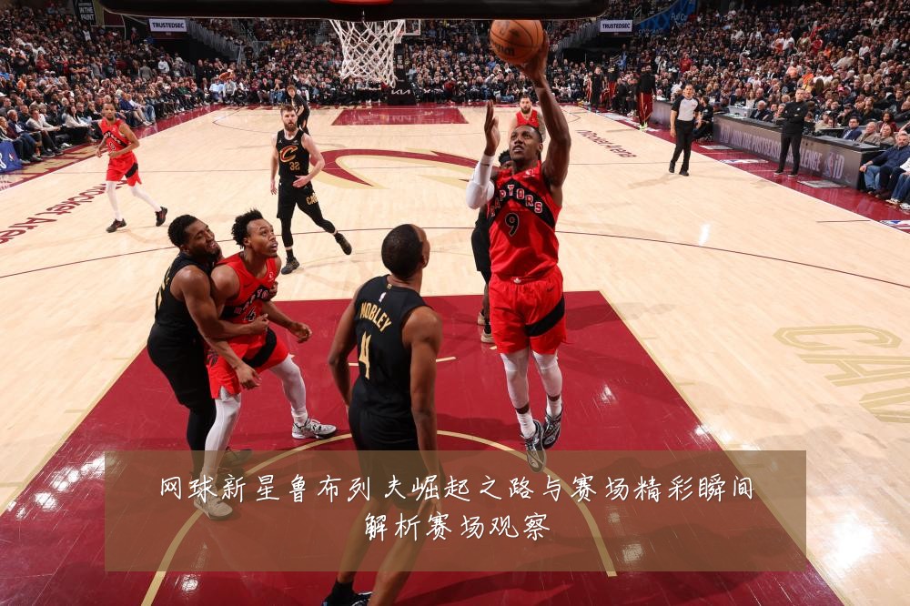 网球新星鲁布列夫崛起之路与赛场精彩瞬间解析赛场观察